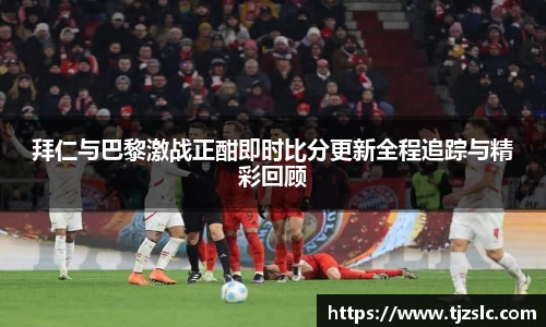 拜仁与巴黎激战正酣即时比分更新全程追踪与精彩回顾